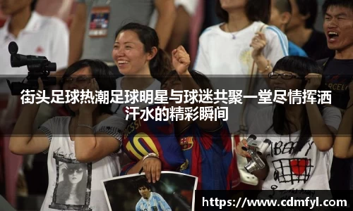街头足球热潮足球明星与球迷共聚一堂尽情挥洒汗水的精彩瞬间